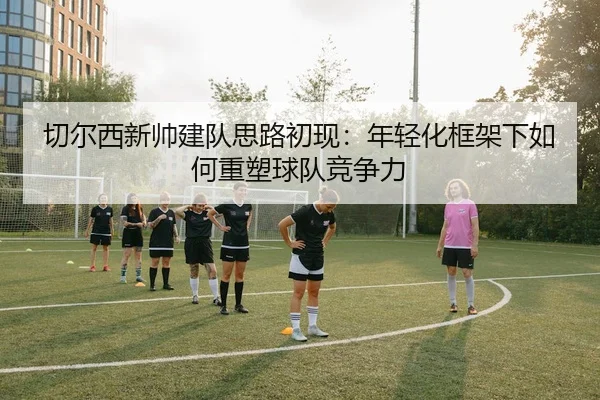 切尔西新帅建队思路初现：年轻化框架下如何重塑球队竞争力